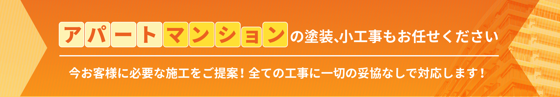 アパートマンションの塗装、小工事もお任せください　今お客様に必要な施工をご提案！全ての工事に一切の妥協なしで対応します！